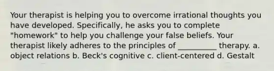 Your therapist is helping you to overcome irrational thoughts you have developed. Specifically, he asks you to complete "homework" to help you challenge your false beliefs. Your therapist likely adheres to the principles of __________ therapy. a. object relations b. Beck's cognitive c. client-centered d. Gestalt