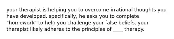 your therapist is helping you to overcome irrational thoughts you have developed. specifically, he asks you to complete "homework" to help you challenge your false beliefs. your therapist likely adheres to the principles of ____ therapy.