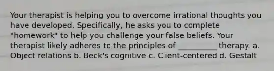 Your therapist is helping you to overcome irrational thoughts you have developed. Specifically, he asks you to complete "homework" to help you challenge your false beliefs. Your therapist likely adheres to the principles of __________ therapy. a. Object relations b. Beck's cognitive c. Client-centered d. Gestalt