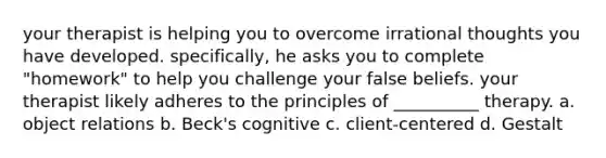 your therapist is helping you to overcome irrational thoughts you have developed. specifically, he asks you to complete "homework" to help you challenge your false beliefs. your therapist likely adheres to the principles of __________ therapy. a. object relations b. Beck's cognitive c. client-centered d. Gestalt