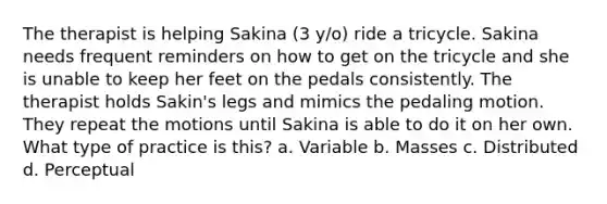 The therapist is helping Sakina (3 y/o) ride a tricycle. Sakina needs frequent reminders on how to get on the tricycle and she is unable to keep her feet on the pedals consistently. The therapist holds Sakin's legs and mimics the pedaling motion. They repeat the motions until Sakina is able to do it on her own. What type of practice is this? a. Variable b. Masses c. Distributed d. Perceptual