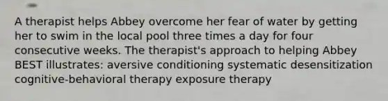 A therapist helps Abbey overcome her fear of water by getting her to swim in the local pool three times a day for four consecutive weeks. The therapist's approach to helping Abbey BEST illustrates: aversive conditioning systematic desensitization cognitive-behavioral therapy exposure therapy