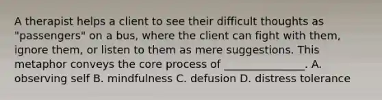 A therapist helps a client to see their difficult thoughts as "passengers" on a bus, where the client can fight with them, ignore them, or listen to them as mere suggestions. This metaphor conveys the core process of _______________. A. observing self B. mindfulness C. defusion D. distress tolerance