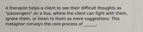 A therapist helps a client to see their difficult thoughts as "passengers" on a bus, where the client can fight with them, ignore them, or listen to them as mere suggestions. This metaphor conveys the core process of ______.