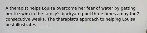 A therapist helps Louisa overcome her fear of water by getting her to swim in the family's backyard pool three times a day for 2 consecutive weeks. The therapist's approach to helping Louisa best illustrates _____.