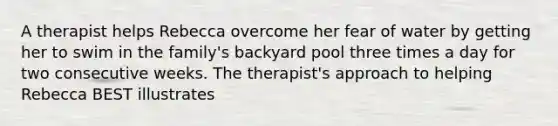 A therapist helps Rebecca overcome her fear of water by getting her to swim in the family's backyard pool three times a day for two consecutive weeks. The therapist's approach to helping Rebecca BEST illustrates