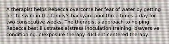 A therapist helps Rebecca overcome her fear of water by getting her to swim in the family's backyard pool three times a day for two consecutive weeks. The therapist's approach to helping Rebecca best illustrates a)stress inoculation training. b)aversive conditioning. c)exposure therapy. d)client-centered therapy.