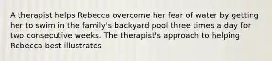 A therapist helps Rebecca overcome her fear of water by getting her to swim in the family's backyard pool three times a day for two consecutive weeks. The therapist's approach to helping Rebecca best illustrates