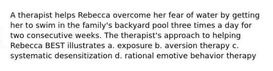 A therapist helps Rebecca overcome her fear of water by getting her to swim in the family's backyard pool three times a day for two consecutive weeks. The therapist's approach to helping Rebecca BEST illustrates a. exposure b. aversion therapy c. systematic desensitization d. rational emotive behavior therapy