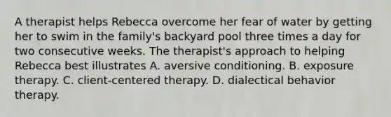 A therapist helps Rebecca overcome her fear of water by getting her to swim in the family's backyard pool three times a day for two consecutive weeks. The therapist's approach to helping Rebecca best illustrates A. aversive conditioning. B. exposure therapy. C. client-centered therapy. D. dialectical behavior therapy.