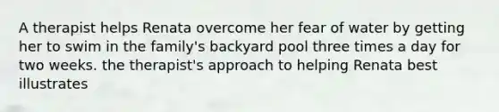 A therapist helps Renata overcome her fear of water by getting her to swim in the family's backyard pool three times a day for two weeks. the therapist's approach to helping Renata best illustrates