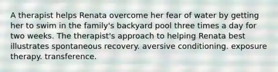 A therapist helps Renata overcome her fear of water by getting her to swim in the family's backyard pool three times a day for two weeks. The therapist's approach to helping Renata best illustrates spontaneous recovery. aversive conditioning. exposure therapy. transference.