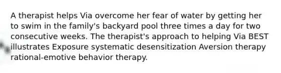 A therapist helps Via overcome her fear of water by getting her to swim in the family's backyard pool three times a day for two consecutive weeks. The therapist's approach to helping Via BEST illustrates Exposure systematic desensitization Aversion therapy rational-emotive behavior therapy.