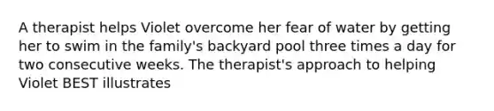 A therapist helps Violet overcome her fear of water by getting her to swim in the family's backyard pool three times a day for two consecutive weeks. The therapist's approach to helping Violet BEST illustrates