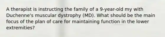 A therapist is instructing the family of a 9-year-old my with Duchenne's muscular dystrophy (MD). What should be the main focus of the plan of care for maintaining function in the lower extremities?