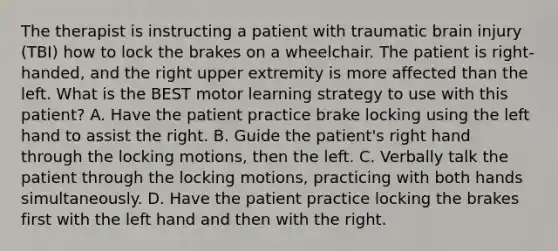 The therapist is instructing a patient with traumatic brain injury (TBI) how to lock the brakes on a wheelchair. The patient is right-handed, and the right upper extremity is more affected than the left. What is the BEST motor learning strategy to use with this patient? A. Have the patient practice brake locking using the left hand to assist the right. B. Guide the patient's right hand through the locking motions, then the left. C. Verbally talk the patient through the locking motions, practicing with both hands simultaneously. D. Have the patient practice locking the brakes first with the left hand and then with the right.