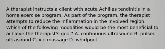 A therapist instructs a client with acute Achilles tendinitis in a home exercise program. As part of the program, the therapist attempts to reduce the inflammation in the involved region. Which of the following modalities would be the most beneficial to achieve the therapist's goal? A. continuous ultrasound B. pulsed ultrasound C. ice massage D. whirlpool