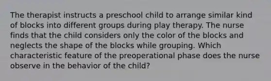 The therapist instructs a preschool child to arrange similar kind of blocks into different groups during play therapy. The nurse finds that the child considers only the color of the blocks and neglects the shape of the blocks while grouping. Which characteristic feature of the preoperational phase does the nurse observe in the behavior of the child?