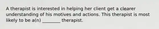 A therapist is interested in helping her client get a clearer understanding of his motives and actions. This therapist is most likely to be a(n) ________ therapist.