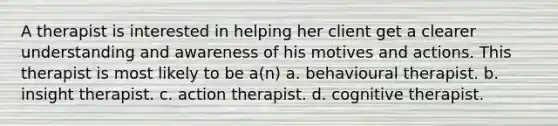 A therapist is interested in helping her client get a clearer understanding and awareness of his motives and actions. This therapist is most likely to be a(n) a. behavioural therapist. b. insight therapist. c. action therapist. d. cognitive therapist.