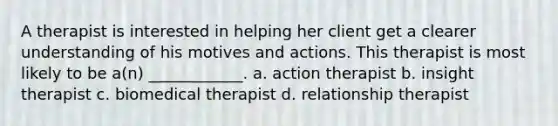 A therapist is interested in helping her client get a clearer understanding of his motives and actions. This therapist is most likely to be a(n) ____________. a. action therapist b. insight therapist c. biomedical therapist d. relationship therapist