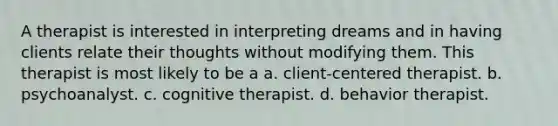 A therapist is interested in interpreting dreams and in having clients relate their thoughts without modifying them. This therapist is most likely to be a a. client-centered therapist. b. psychoanalyst. c. cognitive therapist. d. behavior therapist.