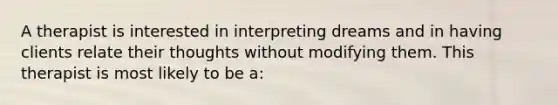 A therapist is interested in interpreting dreams and in having clients relate their thoughts without modifying them. This therapist is most likely to be a: