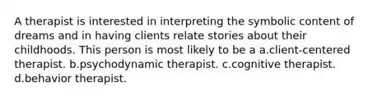 A therapist is interested in interpreting the symbolic content of dreams and in having clients relate stories about their childhoods. This person is most likely to be a a.client-centered therapist. b.psychodynamic therapist. c.cognitive therapist. d.behavior therapist.