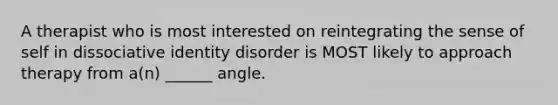 A therapist who is most interested on reintegrating the sense of self in dissociative identity disorder is MOST likely to approach therapy from a(n) ______ angle.