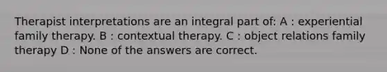 Therapist interpretations are an integral part of: A : experiential family therapy. B : contextual therapy. C : object relations family therapy D : None of the answers are correct.