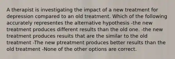 A therapist is investigating the impact of a new treatment for depression compared to an old treatment. Which of the following accurately representes the alternative hypothesis -the new treatment produces different results than the old one. -the new treatment produces resuits that are the similar to the old treatment -The new ptreatment produces better results than the old treatment -None of the other options are correct.