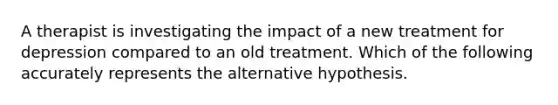 A therapist is investigating the impact of a new treatment for depression compared to an old treatment. Which of the following accurately represents the alternative hypothesis.