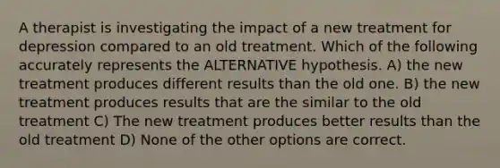 A therapist is investigating the impact of a new treatment for depression compared to an old treatment. Which of the following accurately represents the ALTERNATIVE hypothesis. A) the new treatment produces different results than the old one. B) the new treatment produces results that are the similar to the old treatment C) The new treatment produces better results than the old treatment D) None of the other options are correct.