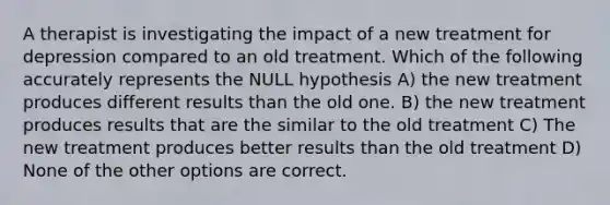 A therapist is investigating the impact of a new treatment for depression compared to an old treatment. Which of the following accurately represents the NULL hypothesis A) the new treatment produces different results than the old one. B) the new treatment produces results that are the similar to the old treatment C) The new treatment produces better results than the old treatment D) None of the other options are correct.