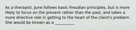 As a therapist, June follows basic Freudian principles, but is more likely to focus on the present rather than the past, and takes a more directive role in getting to the heart of the client's problem. She would be known as a __________