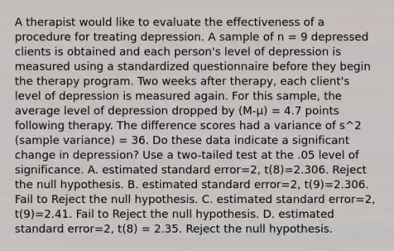 A therapist would like to evaluate the effectiveness of a procedure for treating depression. A sample of n = 9 depressed clients is obtained and each person's level of depression is measured using a standardized questionnaire before they begin the therapy program. Two weeks after therapy, each client's level of depression is measured again. For this sample, the average level of depression dropped by (M-μ) = 4.7 points following therapy. The difference scores had a variance of s^2 (sample variance) = 36. Do these data indicate a significant change in depression? Use a two-tailed test at the .05 level of significance. A. estimated standard error=2, t(8)=2.306. Reject the null hypothesis. B. estimated standard error=2, t(9)=2.306. Fail to Reject the null hypothesis. C. estimated standard error=2, t(9)=2.41. Fail to Reject the null hypothesis. D. estimated standard error=2, t(8) = 2.35. Reject the null hypothesis.