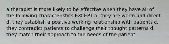 a therapist is more likely to be effective when they have all of the following characteristics EXCEPT a. they are warm and direct d. they establish a positive working relationship with patients c. they contradict patients to challenge their thought patterns d. they match their approach to the needs of the patient