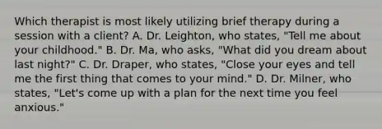 Which therapist is most likely utilizing brief therapy during a session with a client? A. Dr. Leighton, who states, "Tell me about your childhood." B. Dr. Ma, who asks, "What did you dream about last night?" C. Dr. Draper, who states, "Close your eyes and tell me the first thing that comes to your mind." D. Dr. Milner, who states, "Let's come up with a plan for the next time you feel anxious."