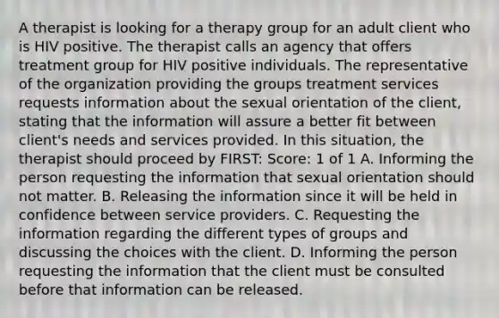 A therapist is looking for a therapy group for an adult client who is HIV positive. The therapist calls an agency that offers treatment group for HIV positive individuals. The representative of the organization providing the groups treatment services requests information about the sexual orientation of the client, stating that the information will assure a better fit between client's needs and services provided. In this situation, the therapist should proceed by FIRST: Score: 1 of 1 A. Informing the person requesting the information that sexual orientation should not matter. B. Releasing the information since it will be held in confidence between service providers. C. Requesting the information regarding the different types of groups and discussing the choices with the client. D. Informing the person requesting the information that the client must be consulted before that information can be released.