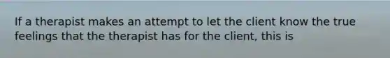 If a therapist makes an attempt to let the client know the true feelings that the therapist has for the client, this is