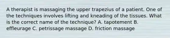 A therapist is massaging the upper trapezius of a patient. One of the techniques involves lifting and kneading of the tissues. What is the correct name of the technique? A. tapotement B. effleurage C. petrissage massage D. friction massage