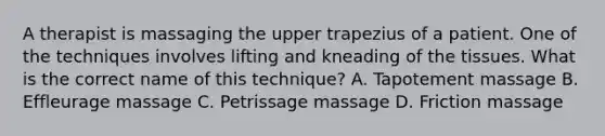 A therapist is massaging the upper trapezius of a patient. One of the techniques involves lifting and kneading of the tissues. What is the correct name of this technique? A. Tapotement massage B. Effleurage massage C. Petrissage massage D. Friction massage