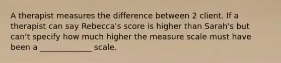 A therapist measures the difference between 2 client. If a therapist can say Rebecca's score is higher than Sarah's but can't specify how much higher the measure scale must have been a _____________ scale.