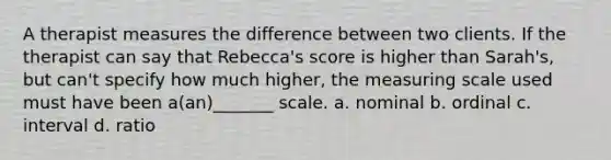 A therapist measures the difference between two clients. If the therapist can say that Rebecca's score is higher than Sarah's, but can't specify how much higher, the measuring scale used must have been a(an)_______ scale. a. nominal b. ordinal c. interval d. ratio