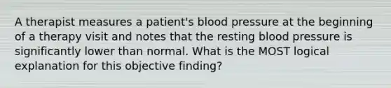 A therapist measures a patient's blood pressure at the beginning of a therapy visit and notes that the resting blood pressure is significantly lower than normal. What is the MOST logical explanation for this objective finding?