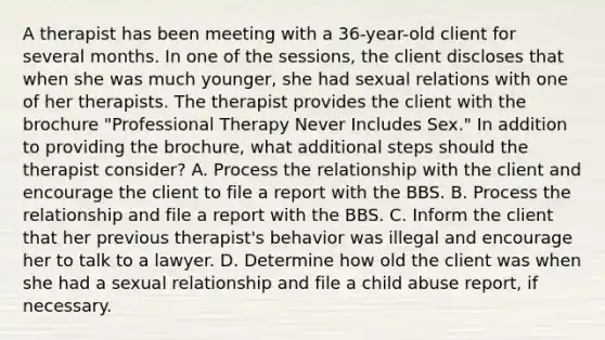 A therapist has been meeting with a 36-year-old client for several months. In one of the sessions, the client discloses that when she was much younger, she had sexual relations with one of her therapists. The therapist provides the client with the brochure "Professional Therapy Never Includes Sex." In addition to providing the brochure, what additional steps should the therapist consider? A. Process the relationship with the client and encourage the client to file a report with the BBS. B. Process the relationship and file a report with the BBS. C. Inform the client that her previous therapist's behavior was illegal and encourage her to talk to a lawyer. D. Determine how old the client was when she had a sexual relationship and file a child abuse report, if necessary.