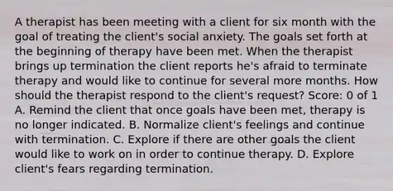 A therapist has been meeting with a client for six month with the goal of treating the client's social anxiety. The goals set forth at the beginning of therapy have been met. When the therapist brings up termination the client reports he's afraid to terminate therapy and would like to continue for several more months. How should the therapist respond to the client's request? Score: 0 of 1 A. Remind the client that once goals have been met, therapy is no longer indicated. B. Normalize client's feelings and continue with termination. C. Explore if there are other goals the client would like to work on in order to continue therapy. D. Explore client's fears regarding termination.