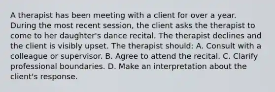 A therapist has been meeting with a client for over a year. During the most recent session, the client asks the therapist to come to her daughter's dance recital. The therapist declines and the client is visibly upset. The therapist should: A. Consult with a colleague or supervisor. B. Agree to attend the recital. C. Clarify professional boundaries. D. Make an interpretation about the client's response.