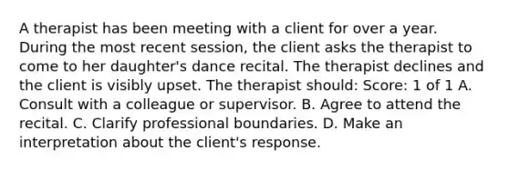 A therapist has been meeting with a client for over a year. During the most recent session, the client asks the therapist to come to her daughter's dance recital. The therapist declines and the client is visibly upset. The therapist should: Score: 1 of 1 A. Consult with a colleague or supervisor. B. Agree to attend the recital. C. Clarify professional boundaries. D. Make an interpretation about the client's response.