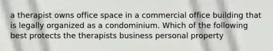 a therapist owns office space in a commercial office building that is legally organized as a condominium. Which of the following best protects the therapists business personal property